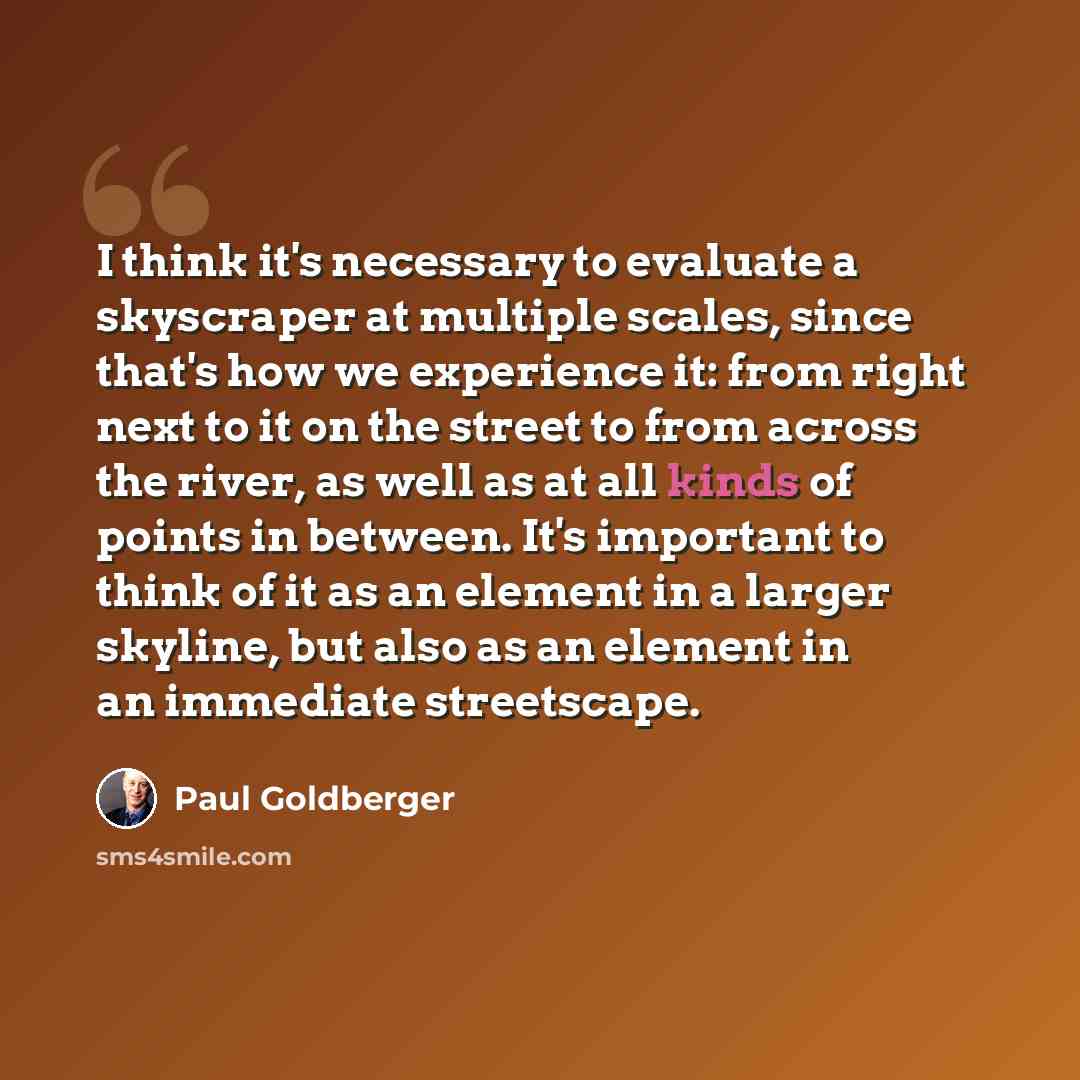“I think it's necessary to evaluate a skyscraper at multiple scales, since that's how we experience it: from right next to it on the street to from across the river, as well as at all kinds of points in between. It's important to think of it as an element in a larger skyline, but also as an element…” quote by Paul Goldberger