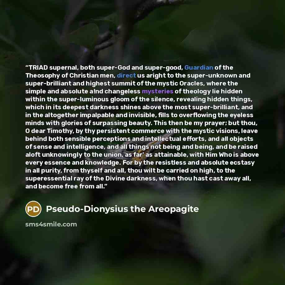 “TRIAD supernal, both super-God and super-good, Guardian of the Theosophy of Christian men, direct us aright to the super-unknown and super-brilliant and highest summit of the mystic Oracles, where the simple and absolute a!nd changeless mysteries of theology lie hidden within the super-luminous…” quote by Pseudo-Dionysius the Areopagite
