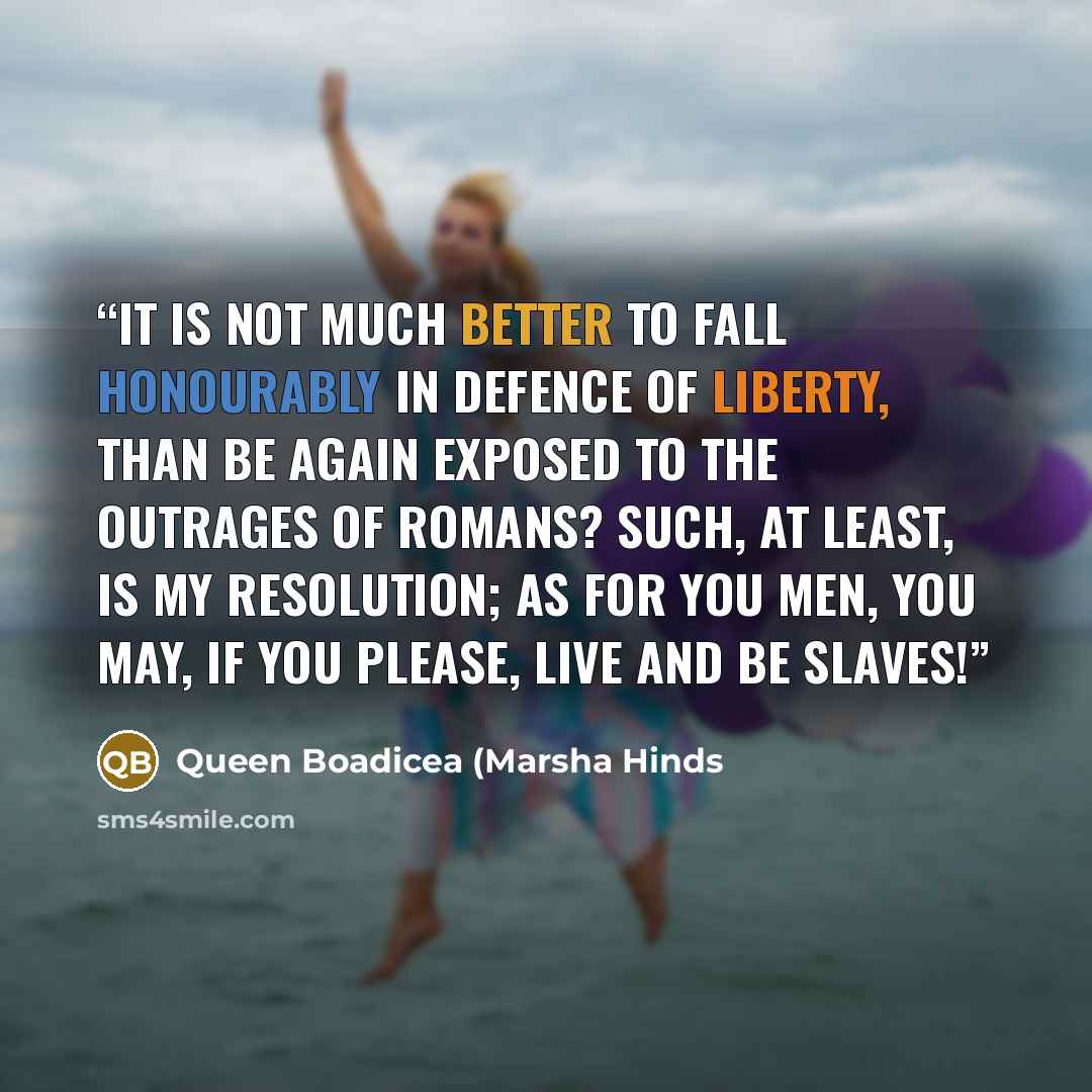 “It is not much better to fall honourably in defence of liberty, than be again exposed to the outrages of Romans? Such, at least, is my resolution; as for you men, you may, if you please, live and be slaves!” quote by Queen Boadicea (Marsha Hinds