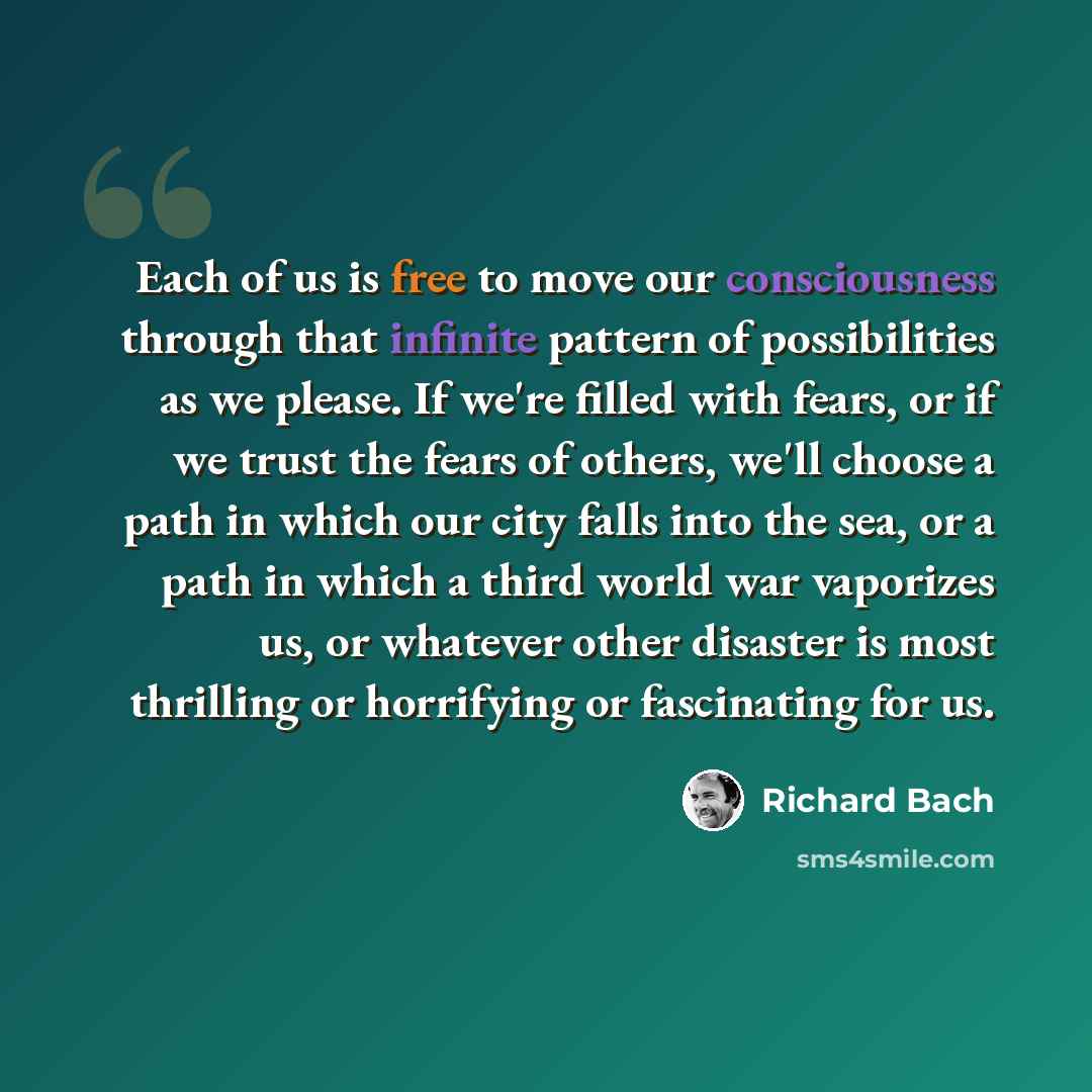 “Each of us is free to move our consciousness through that infinite pattern of possibilities as we please. If we're filled with fears, or if we trust the fears of others, we'll choose a path in which our city falls into the sea, or a path in which a third world war vaporizes us, or whatever other…” quote by Richard Bach