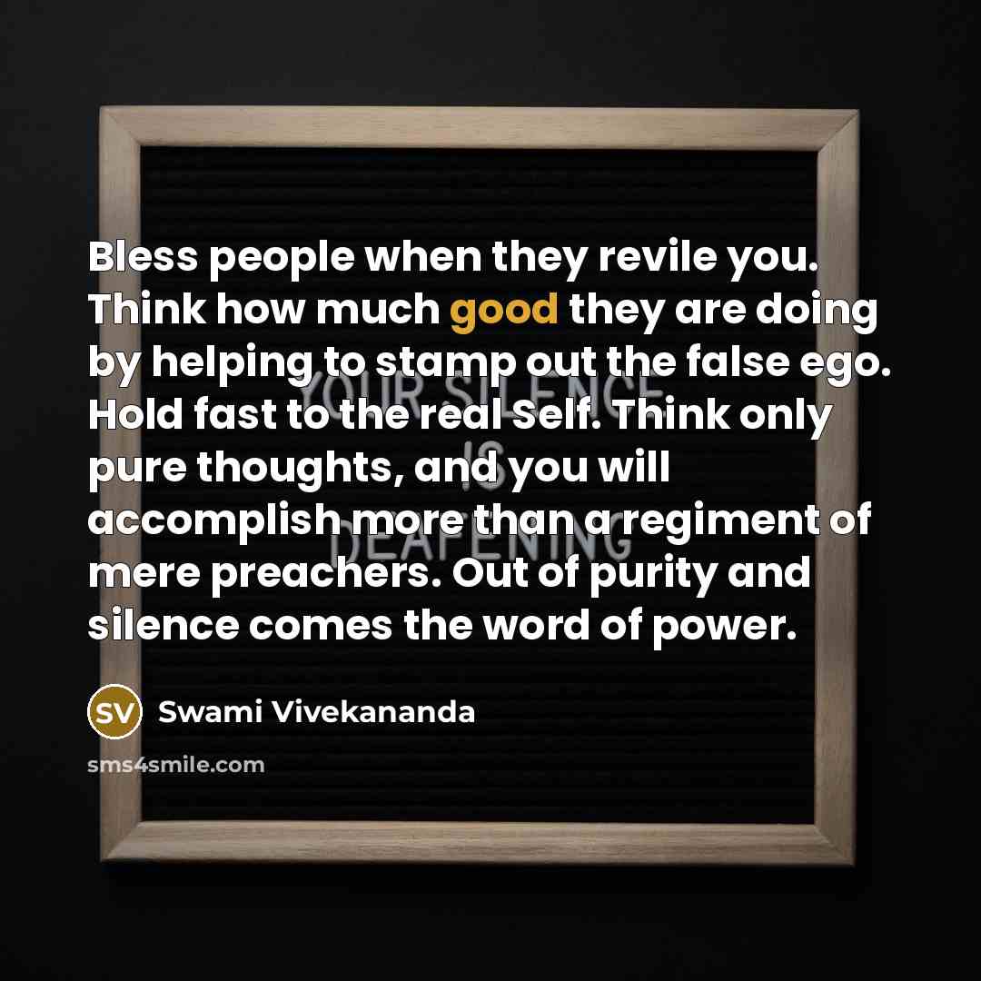 “Bless people when they revile you. Think how much good they are doing by helping to stamp out the false ego. Hold fast to the real Self. Think only pure thoughts, and you will accomplish more than a regiment of mere preachers. Out of purity and silence comes the word of power.” quote by Swami Vivekananda