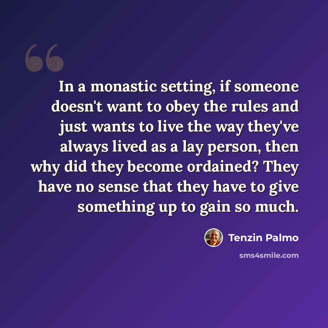 “In a monastic setting, if someone doesn't want to obey the rules and just wants to live the way they've always lived as a lay person, then why did they become ordained? They have no sense that they have to give something up to gain so much.” quote by Tenzin Palmo