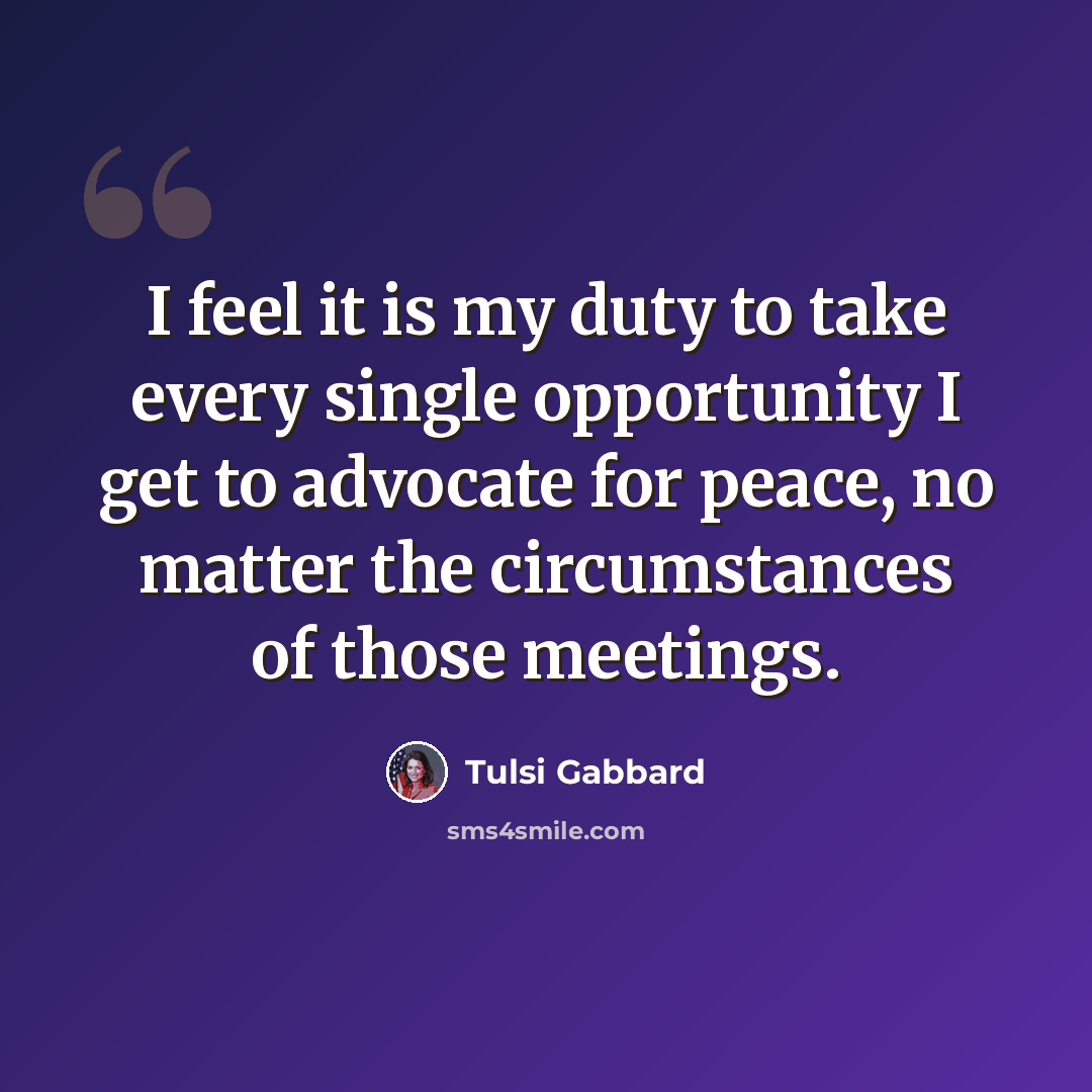 “I feel it is my duty to take every single opportunity I get to advocate for peace, no matter the circumstances of those meetings.” quote by Tulsi Gabbard