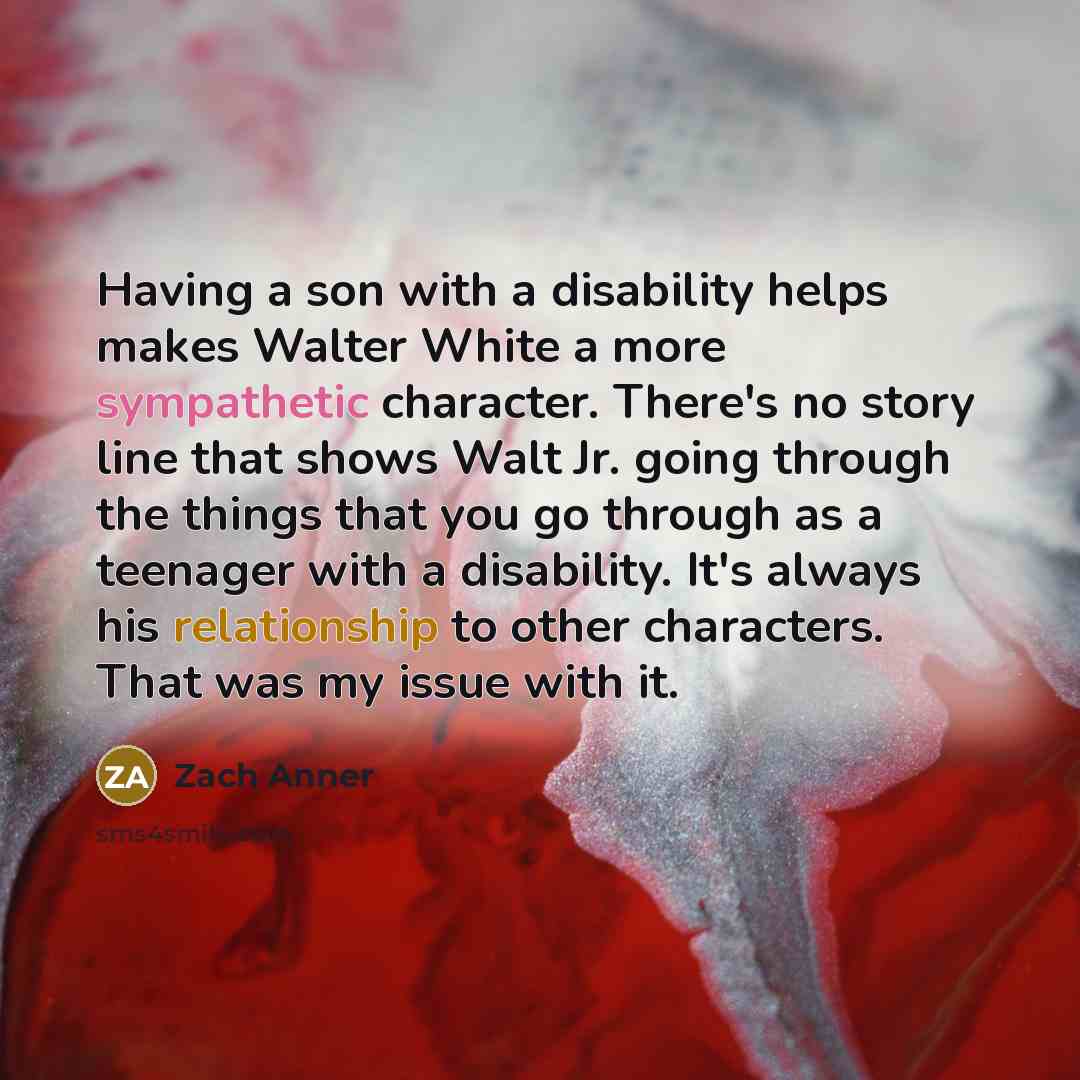 “Having a son with a disability helps makes Walter White a more sympathetic character. There's no story line that shows Walt Jr. going through the things that you go through as a teenager with a disability. It's always his relationship to other characters. That was my issue with it.” quote by Zach Anner