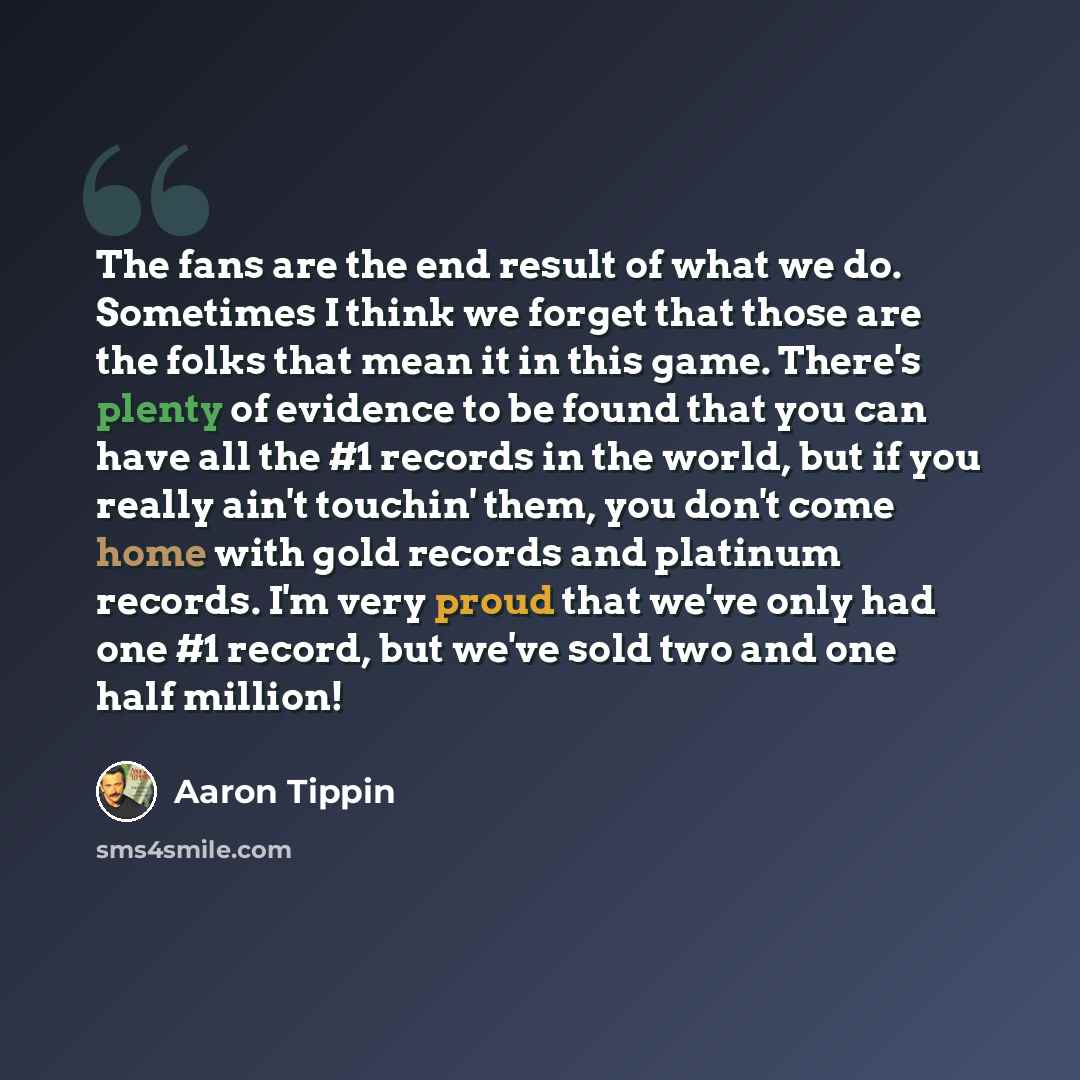 “The fans are the end result of what we do. Sometimes I think we forget that those are the folks that mean it in this game. There's plenty of evidence to be found that you can have all the #1 records in the world, but if you really ain't touchin' them, you don't come home with gold records and…” quote by Aaron Tippin