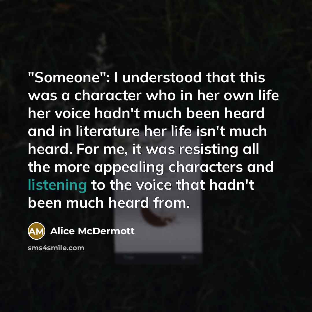 “"Someone": I understood that this was a character who in her own life her voice hadn't much been heard and in literature her life isn't much heard. For me, it was resisting all the more appealing characters and listening to the voice that hadn't been much heard from.” quote by Alice McDermott