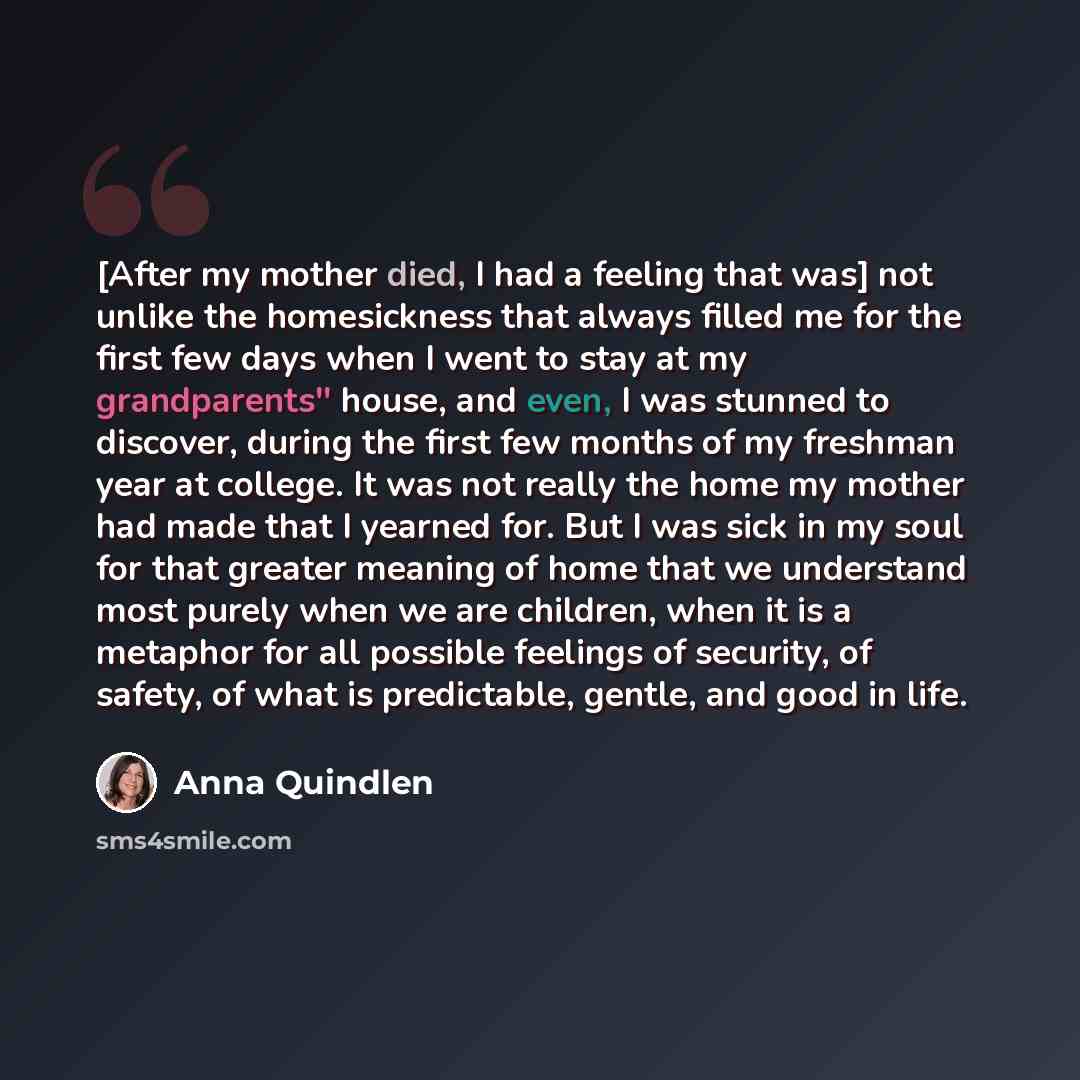 “[After my mother died, I had a feeling that was] not unlike the homesickness that always filled me for the first few days when I went to stay at my grandparents'' house, and even, I was stunned to discover, during the first few months of my freshman year at college. It was not really the home my…” quote by Anna Quindlen