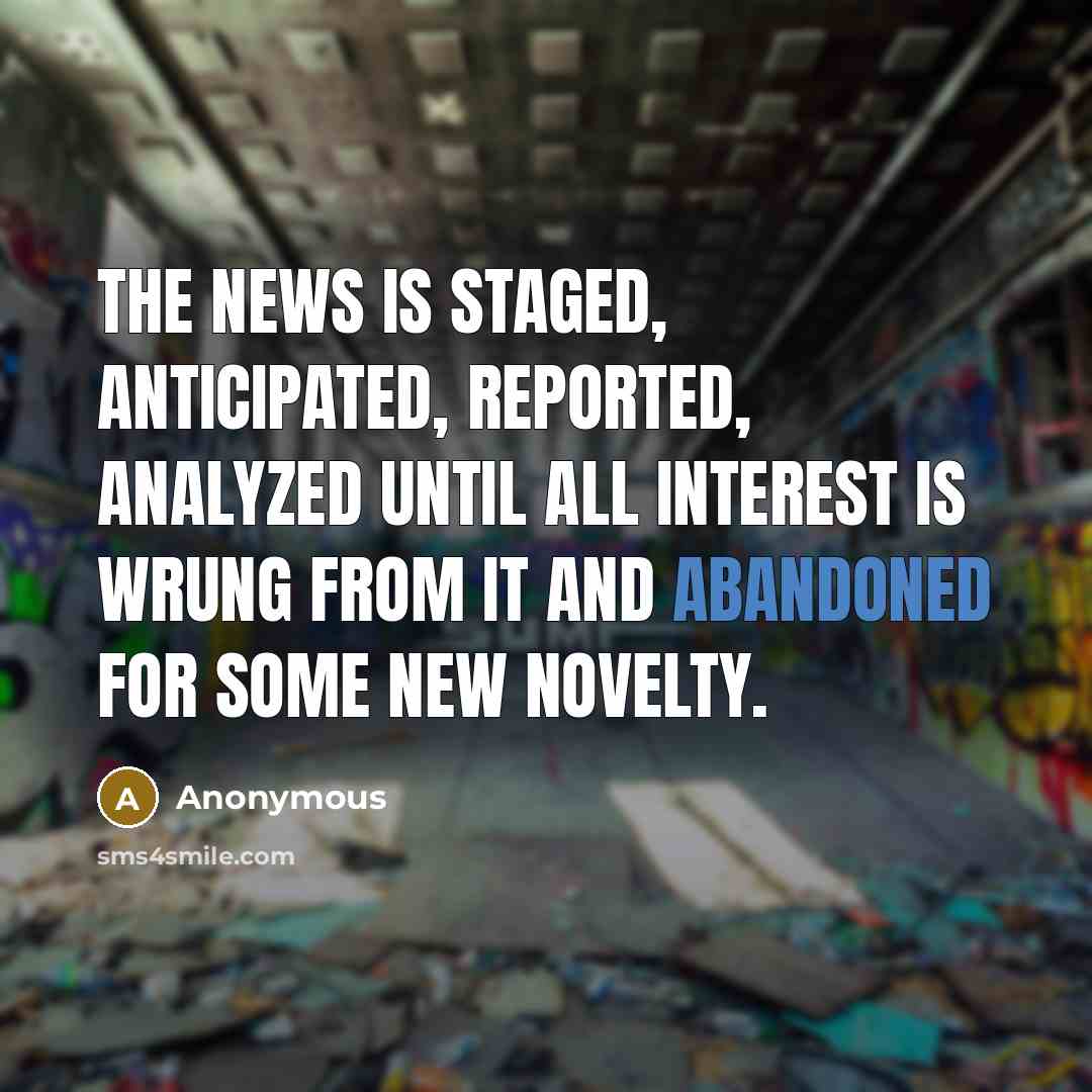 “The news is staged, anticipated, reported, analyzed until all interest is wrung from it and abandoned for some new novelty.” quote by Anonymous