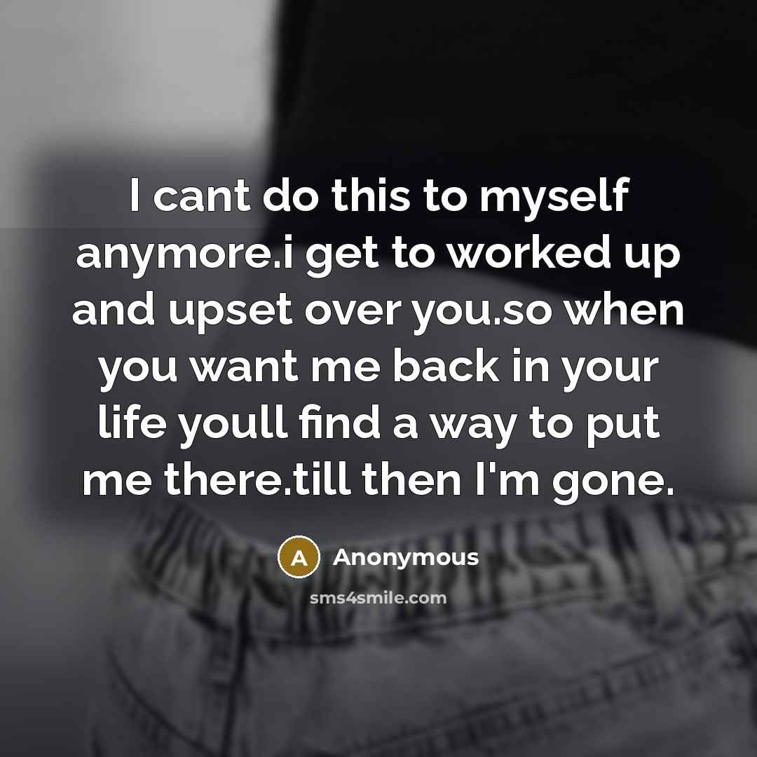 “I cant do this to myself anymore.i get to worked up and upset over you.so when you want me back in your life youll find a way to put me there.till then I'm gone.” quote by Anonymous