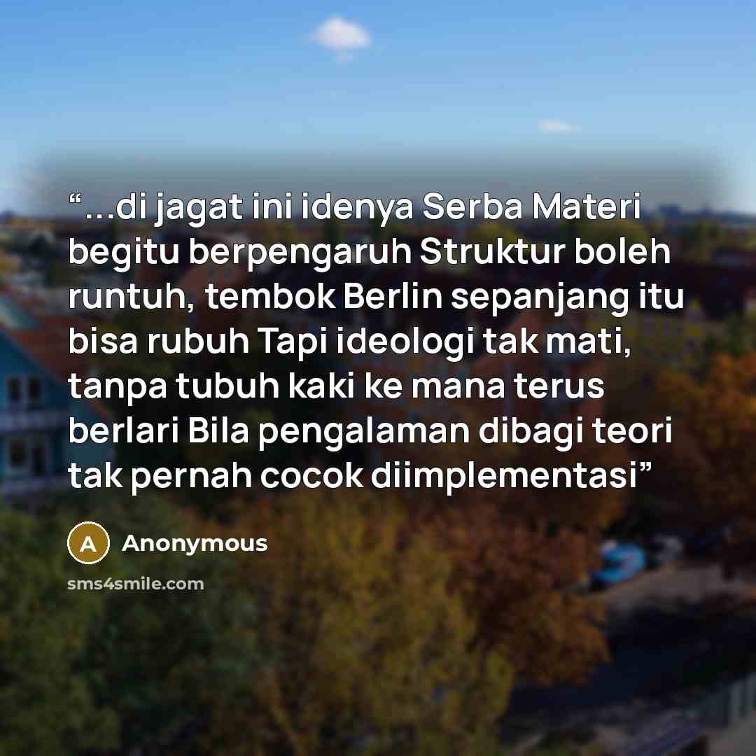 “...di jagat ini idenya Serba Materi begitu berpengaruh Struktur boleh runtuh, tembok Berlin sepanjang itu bisa rubuh Tapi ideologi tak mati, tanpa tubuh kaki ke mana terus berlari Bila pengalaman dibagi teori tak pernah cocok diimplementasi” quote by Anonymous