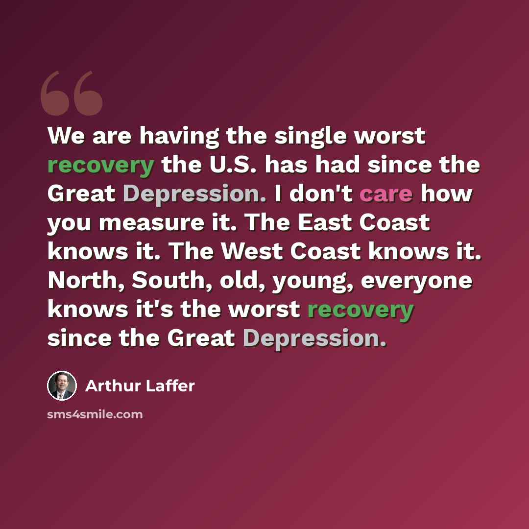 “We are having the single worst recovery the U.S. has had since the Great Depression. I don't care how you measure it. The East Coast knows it. The West Coast knows it. North, South, old, young, everyone knows it's the worst recovery since the Great Depression.” quote by Arthur Laffer