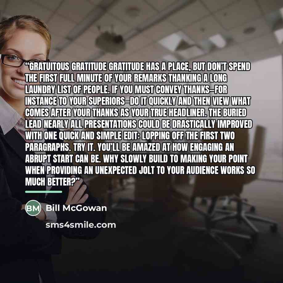 “Gratuitous Gratitude Gratitude has a place, but don’t spend the first full minute of your remarks thanking a long laundry list of people. If you must convey thanks—for instance to your superiors—do it quickly and then view what comes after your thanks as your true headliner. The Buried Lead Nearly…” quote by Bill McGowan
