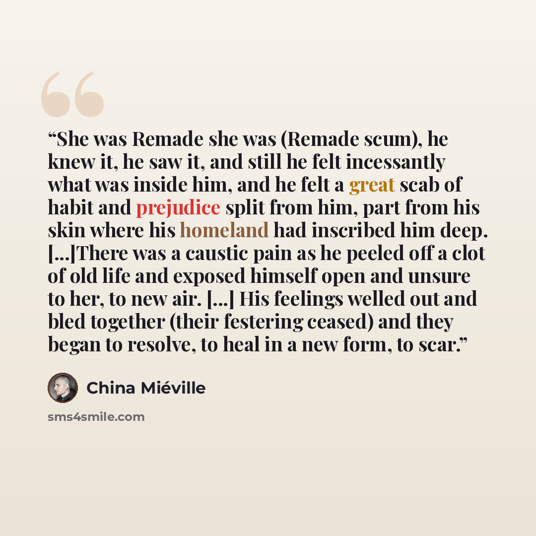 “She was Remade she was (Remade scum), he knew it, he saw it, and still he felt incessantly what was inside him, and he felt a great scab of habit and prejudice split from him, part from his skin where his homeland had inscribed him deep. [...]There was a caustic pain as he peeled off a clot of old…” quote by China Miéville