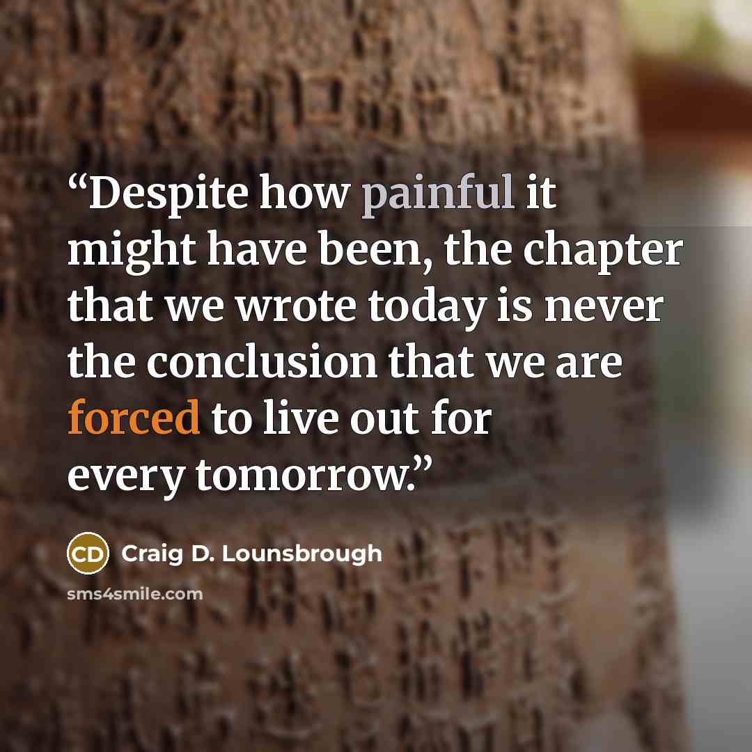 “Despite how painful it might have been, the chapter that we wrote today is never the conclusion that we are forced to live out for every tomorrow.” quote by Craig D. Lounsbrough