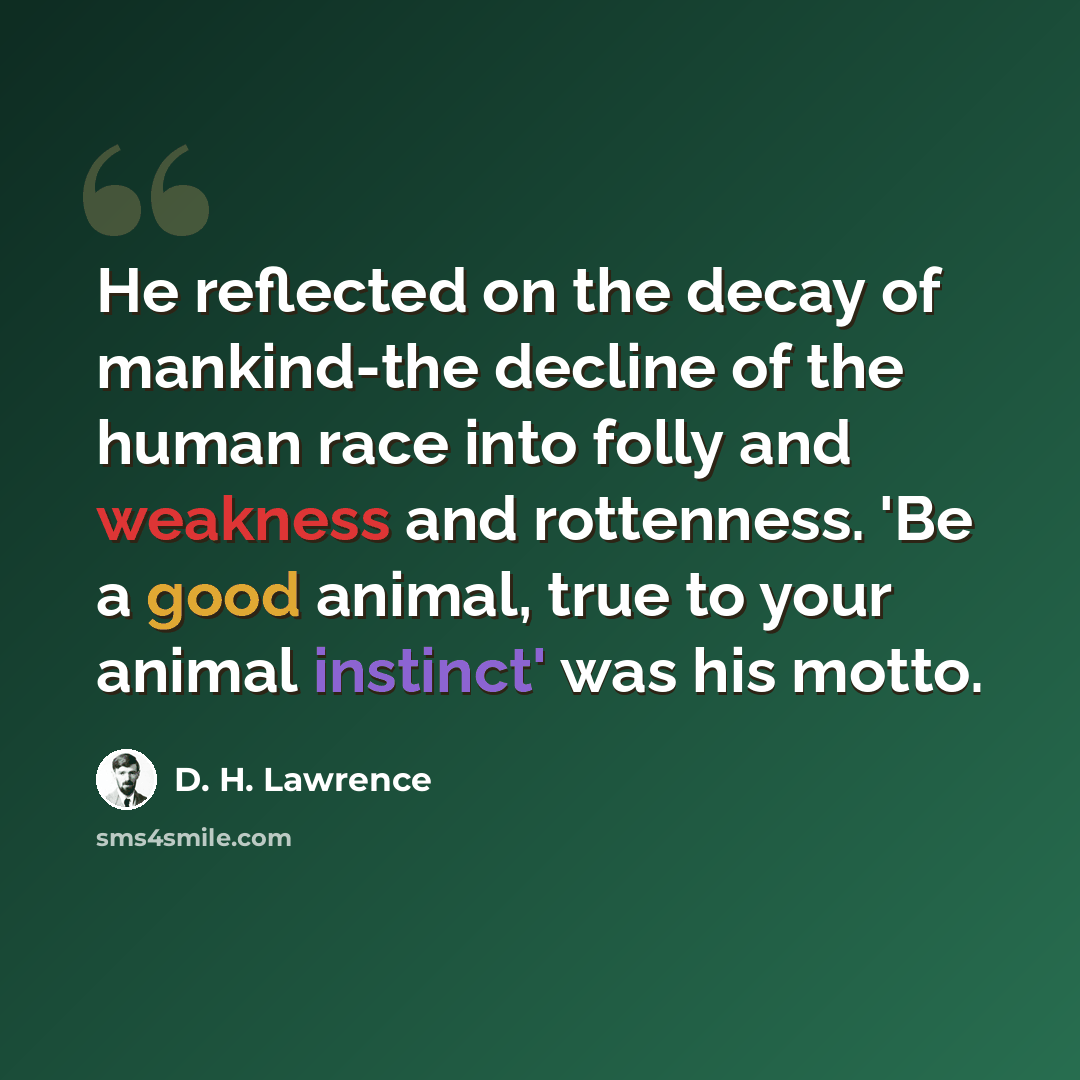 “He reflected on the decay of mankind-the decline of the human race into folly and weakness and rottenness. 'Be a good animal, true to your animal instinct' was his motto.” quote by D. H. Lawrence