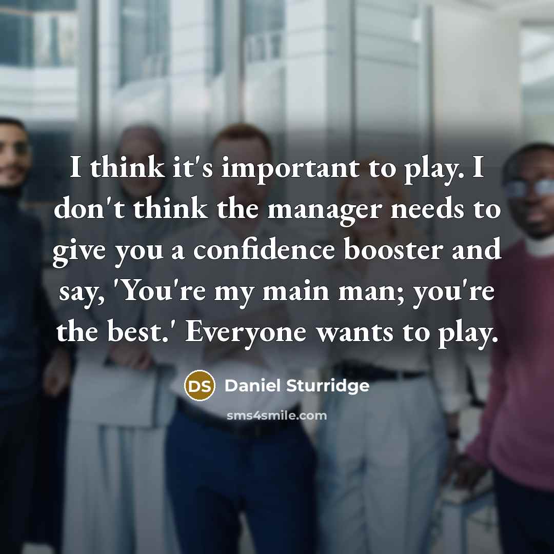 “I think it's important to play. I don't think the manager needs to give you a confidence booster and say, 'You're my main man; you're the best.' Everyone wants to play.” quote by Daniel Sturridge