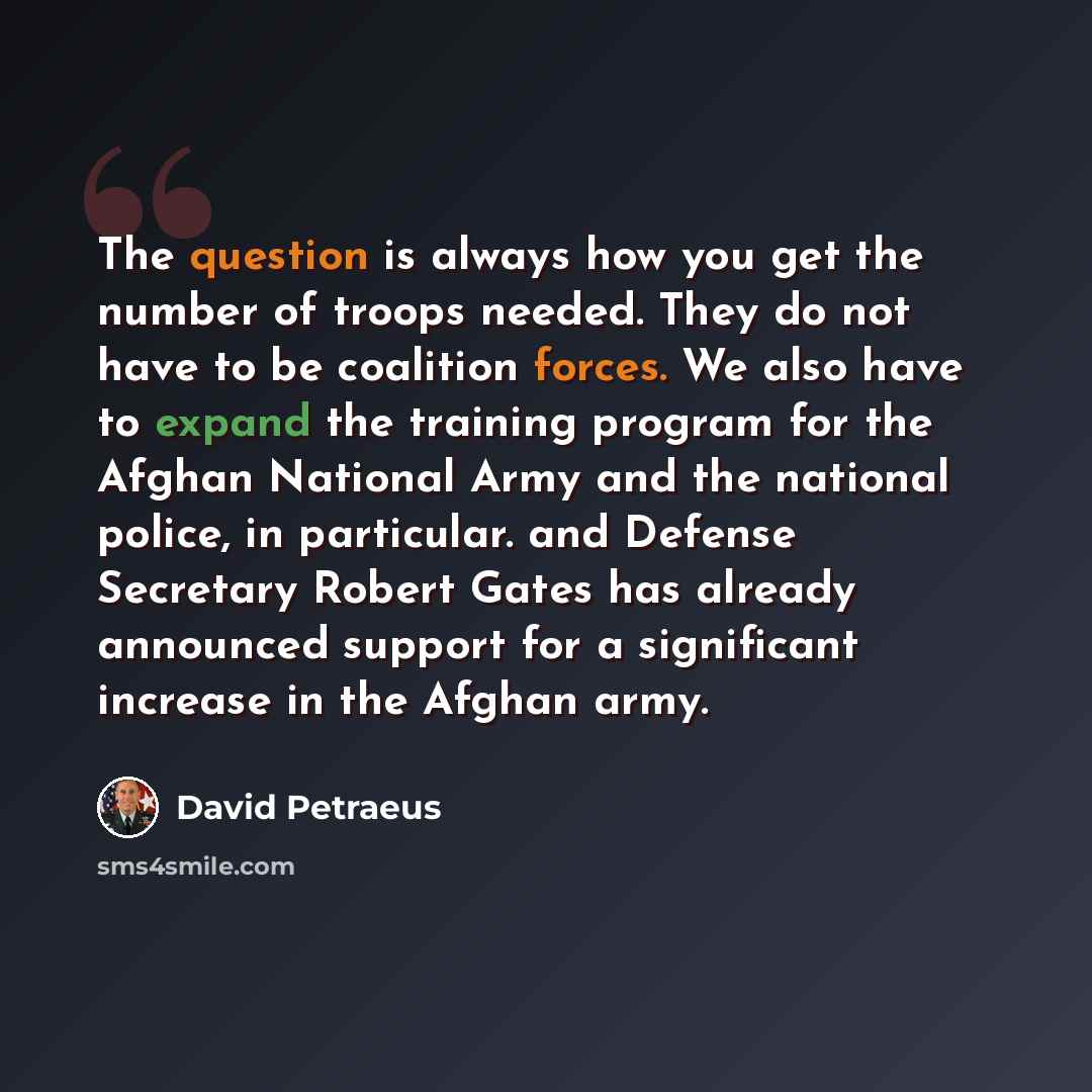“The question is always how you get the number of troops needed. They do not have to be coalition forces. We also have to expand the training program for the Afghan National Army and the national police, in particular. and Defense Secretary Robert Gates has already announced support for a…” quote by David Petraeus
