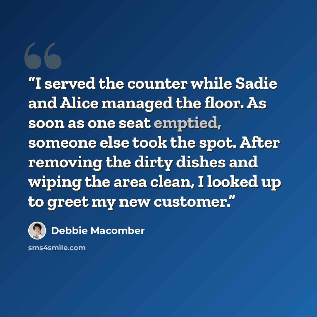 “I served the counter while Sadie and Alice managed the floor. As soon as one seat emptied, someone else took the spot. After removing the dirty dishes and wiping the area clean, I looked up to greet my new customer.” quote by Debbie Macomber