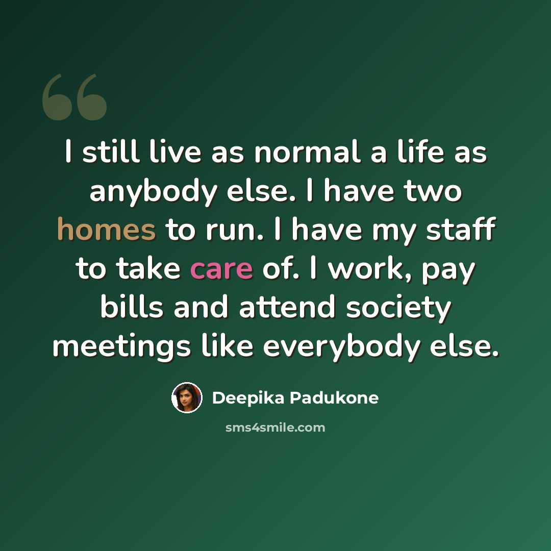 “I still live as normal a life as anybody else. I have two homes to run. I have my staff to take care of. I work, pay bills and attend society meetings like everybody else.” quote by Deepika Padukone