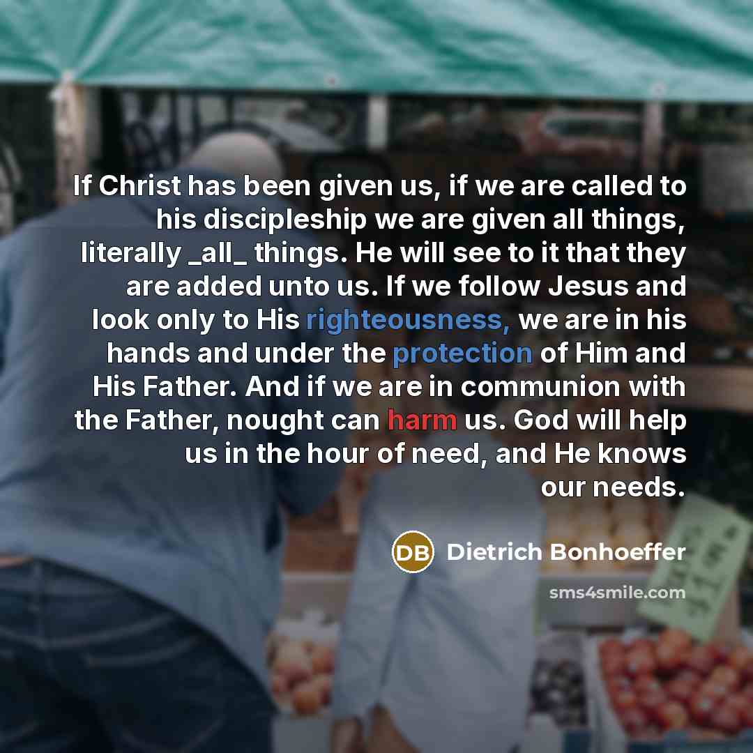 “If Christ has been given us, if we are called to his discipleship we are given all things, literally _all_ things. He will see to it that they are added unto us. If we follow Jesus and look only to His righteousness, we are in his hands and under the protection of Him and His Father. And if we are…” quote by Dietrich Bonhoeffer