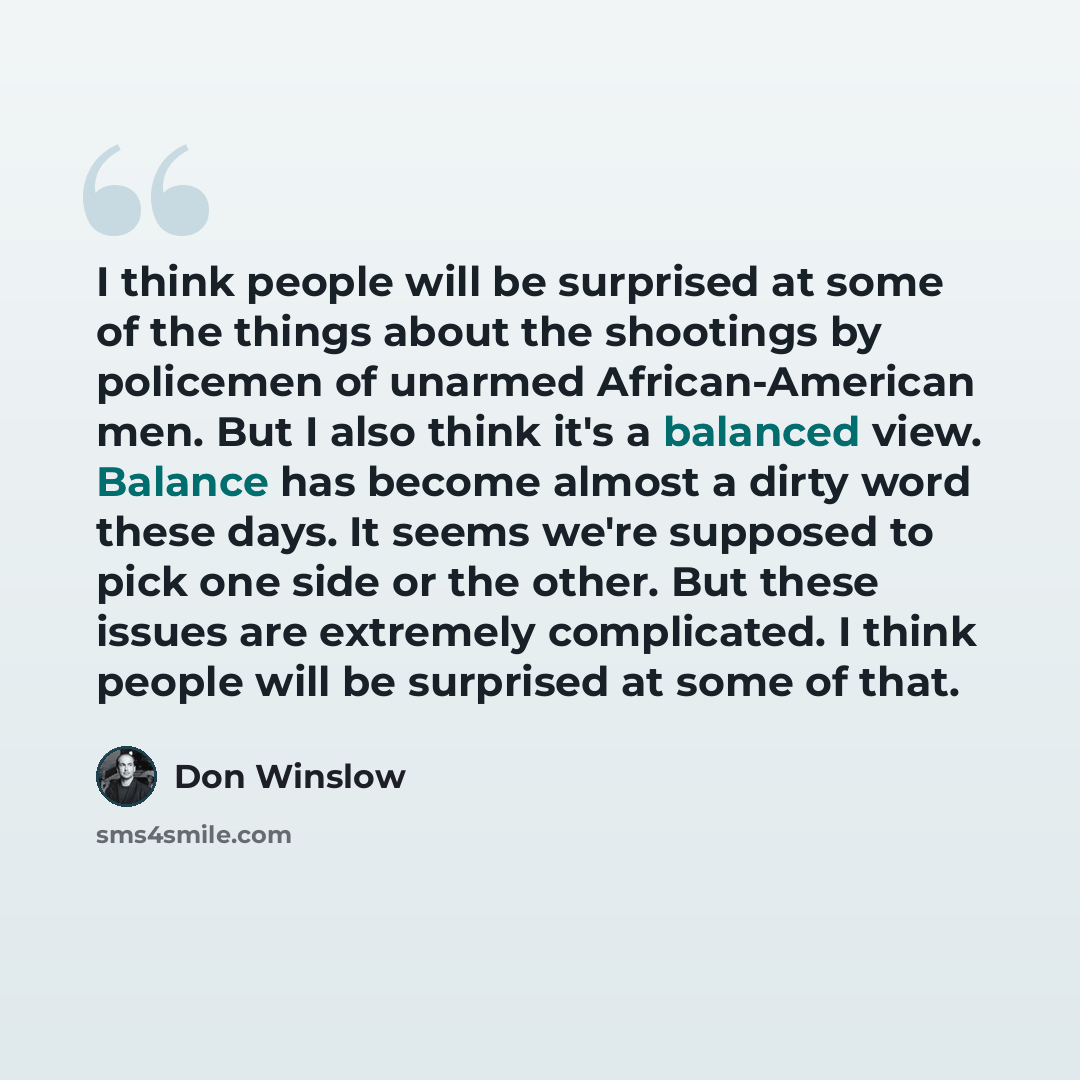 “I think people will be surprised at some of the things about the shootings by policemen of unarmed African-American men. But I also think it's a balanced view. Balance has become almost a dirty word these days. It seems we're supposed to pick one side or the other. But these issues are extremely…” quote by Don Winslow