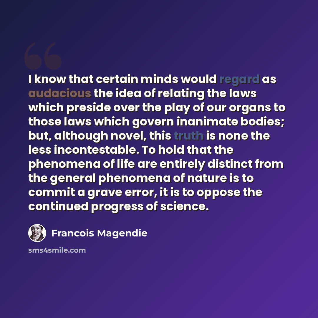 “I know that certain minds would regard as audacious the idea of relating the laws which preside over the play of our organs to those laws which govern inanimate bodies; but, although novel, this truth is none the less incontestable. To hold that the phenomena of life are entirely distinct from the…” quote by Francois Magendie