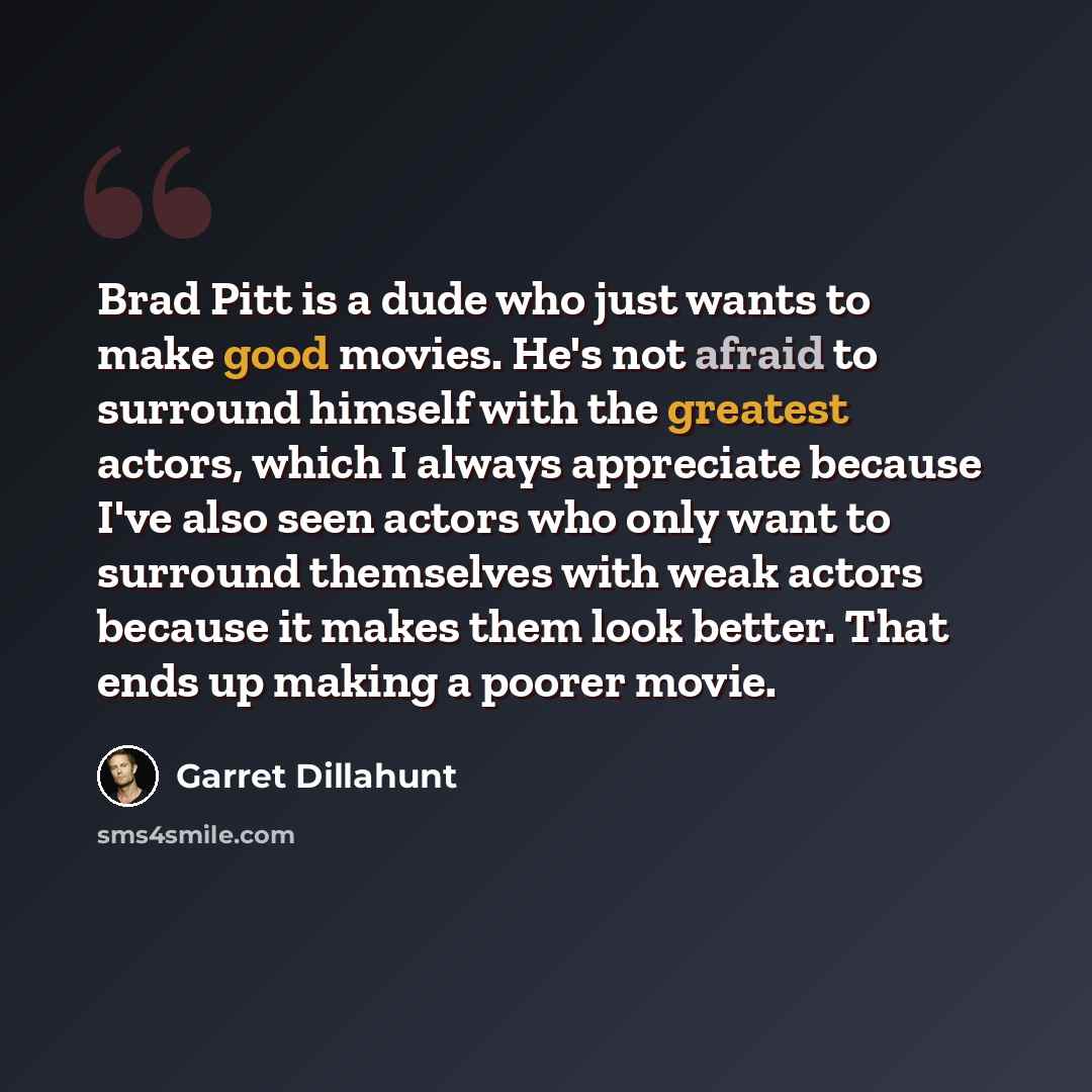 “Brad Pitt is a dude who just wants to make good movies. He's not afraid to surround himself with the greatest actors, which I always appreciate because I've also seen actors who only want to surround themselves with weak actors because it makes them look better. That ends up making a poorer movie.” quote by Garret Dillahunt