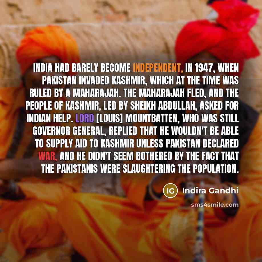 “India had barely become independent, in 1947, when Pakistan invaded Kashmir, which at the time was ruled by a maharajah. The maharajah fled, and the people of Kashmir, led by Sheikh Abdullah, asked for Indian help. Lord [Louis] Mountbatten, who was still governor general, replied that he wouldn't…” quote by Indira Gandhi