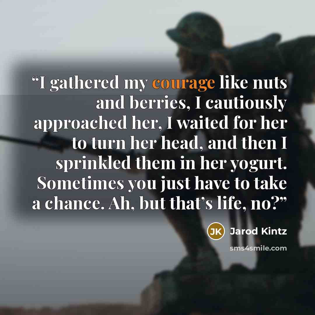 “I gathered my courage like nuts and berries, I cautiously approached her, I waited for her to turn her head, and then I sprinkled them in her yogurt. Sometimes you just have to take a chance. Ah, but that’s life, no?” quote by Jarod Kintz