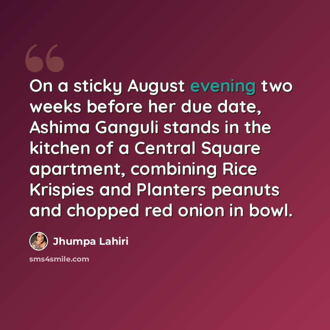 “On a sticky August evening two weeks before her due date, Ashima Ganguli stands in the kitchen of a Central Square apartment, combining Rice Krispies and Planters peanuts and chopped red onion in bowl.” quote by Jhumpa Lahiri