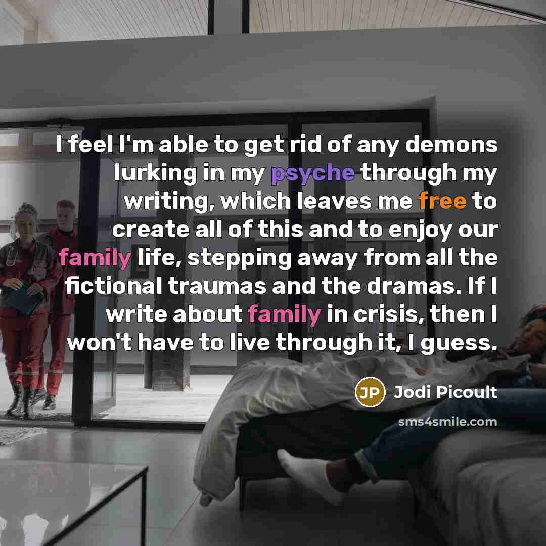 “I feel I'm able to get rid of any demons lurking in my psyche through my writing, which leaves me free to create all of this and to enjoy our family life, stepping away from all the fictional traumas and the dramas. If I write about family in crisis, then I won't have to live through it, I guess.” quote by Jodi Picoult