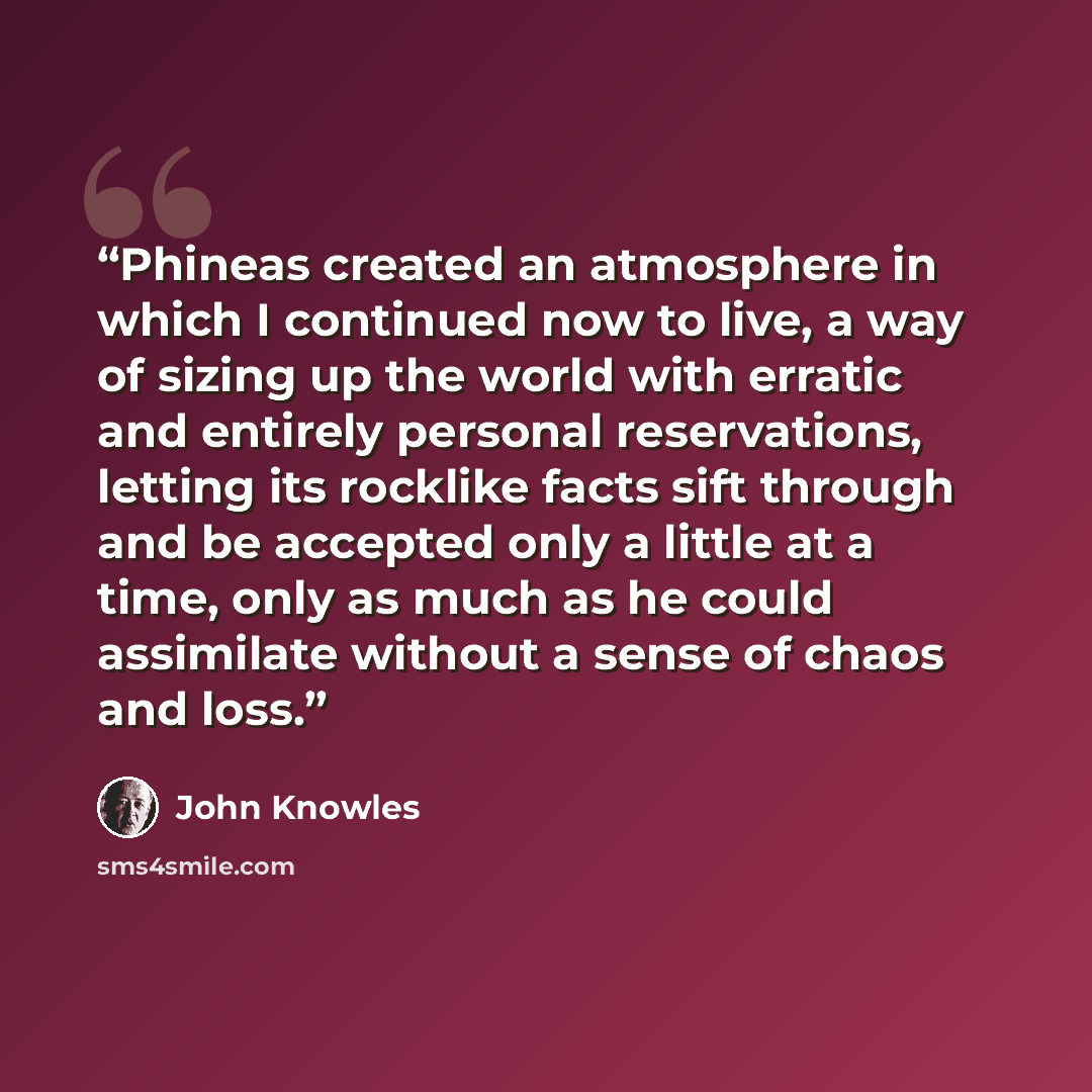 “Phineas created an atmosphere in which I continued now to live, a way of sizing up the world with erratic and entirely personal reservations, letting its rocklike facts sift through and be accepted only a little at a time, only as much as he could assimilate without a sense of chaos and loss.” quote by John Knowles