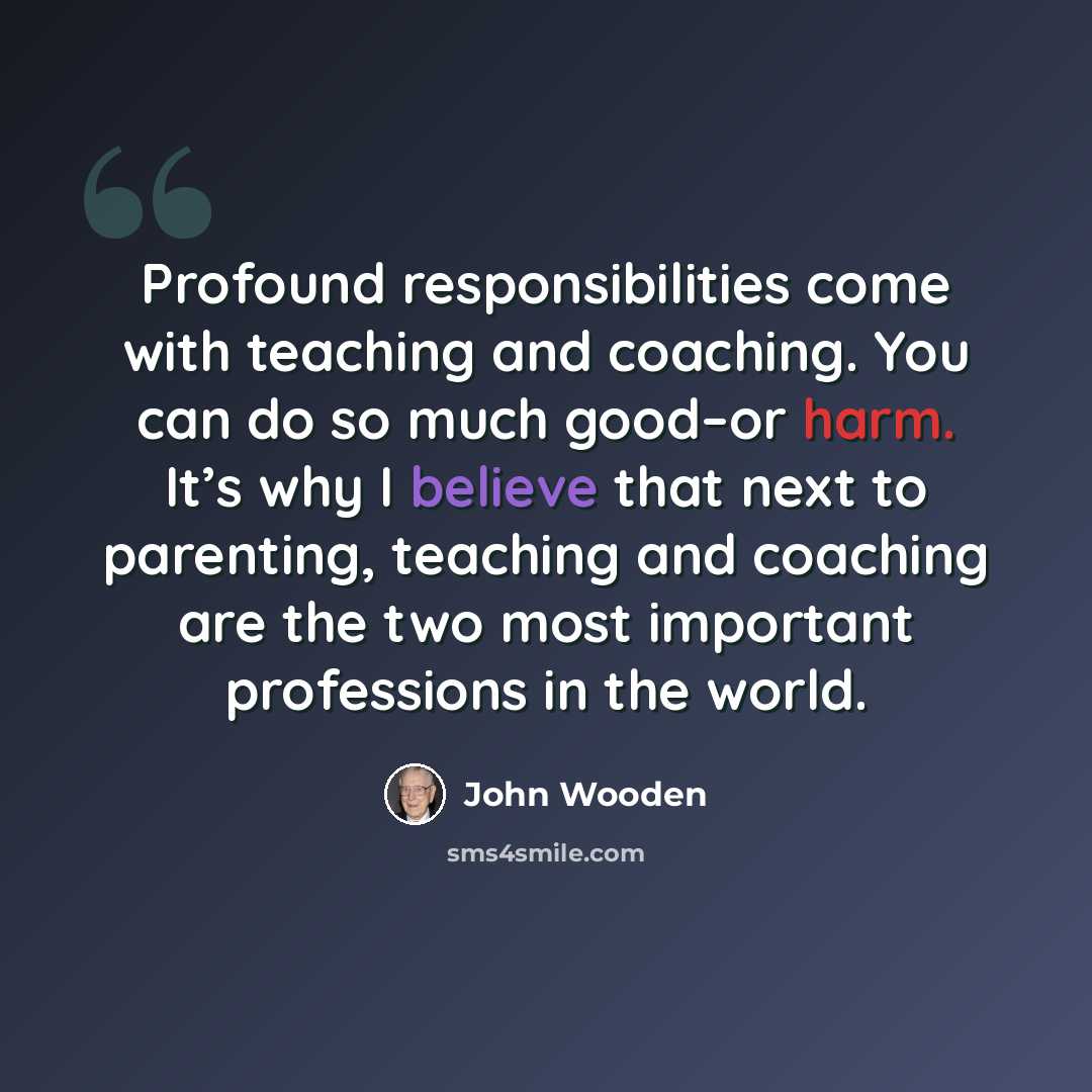 “Profound responsibilities come with teaching and coaching. You can do so much good–or harm. It’s why I believe that next to parenting, teaching and coaching are the two most important professions in the world.” quote by John Wooden