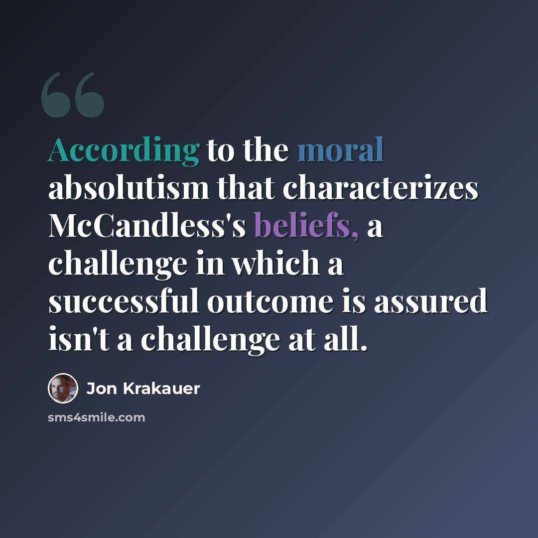 “According to the moral absolutism that characterizes McCandless's beliefs, a challenge in which a successful outcome is assured isn't a challenge at all.” quote by Jon Krakauer