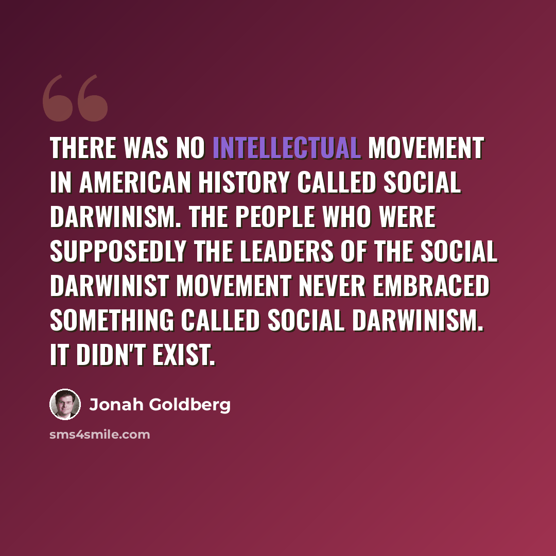 “There was no intellectual movement in American history called social Darwinism. The people who were supposedly the leaders of the social Darwinist movement never embraced something called social Darwinism. It didn't exist.” quote by Jonah Goldberg