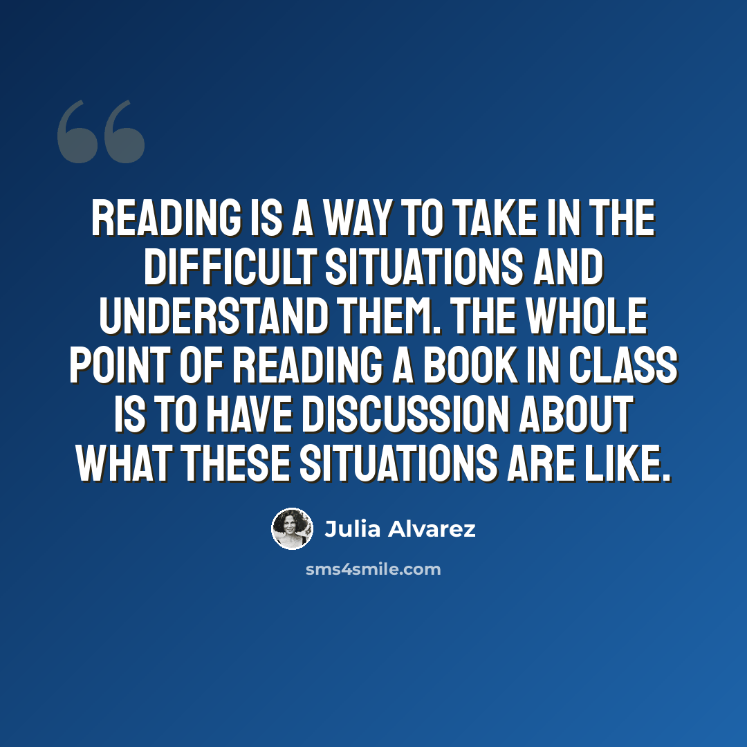 “Reading is a way to take in the difficult situations and understand them. The whole point of reading a book in class is to have discussion about what these situations are like.” quote by Julia Alvarez