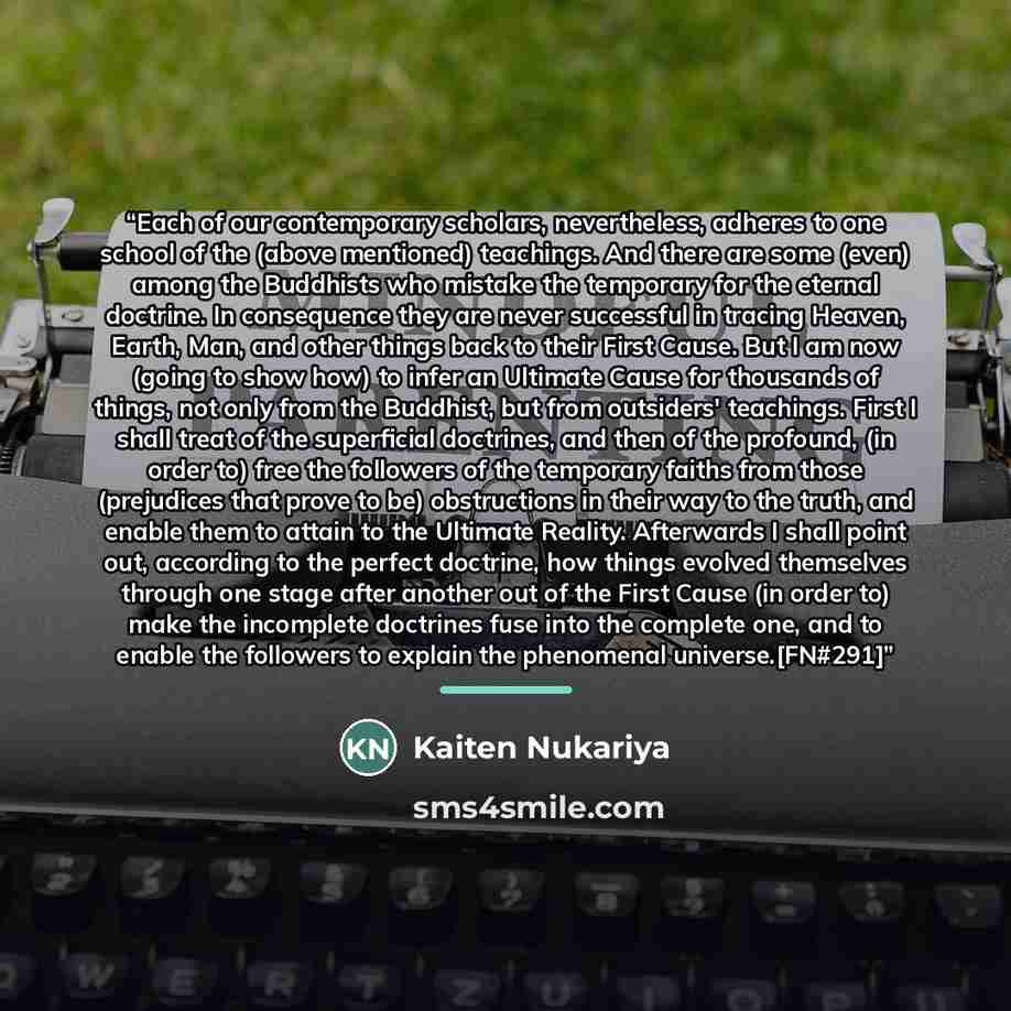 “Each of our contemporary scholars, nevertheless, adheres to one school of the (above mentioned) teachings. And there are some (even) among the Buddhists who mistake the temporary for the eternal doctrine. In consequence they are never successful in tracing Heaven, Earth, Man, and other things back…” quote by Kaiten Nukariya