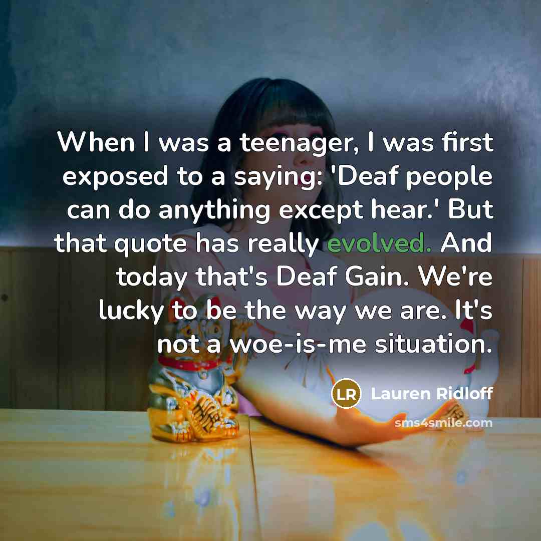 “When I was a teenager, I was first exposed to a saying: 'Deaf people can do anything except hear.' But that quote has really evolved. And today that's Deaf Gain. We're lucky to be the way we are. It's not a woe-is-me situation.” quote by Lauren Ridloff