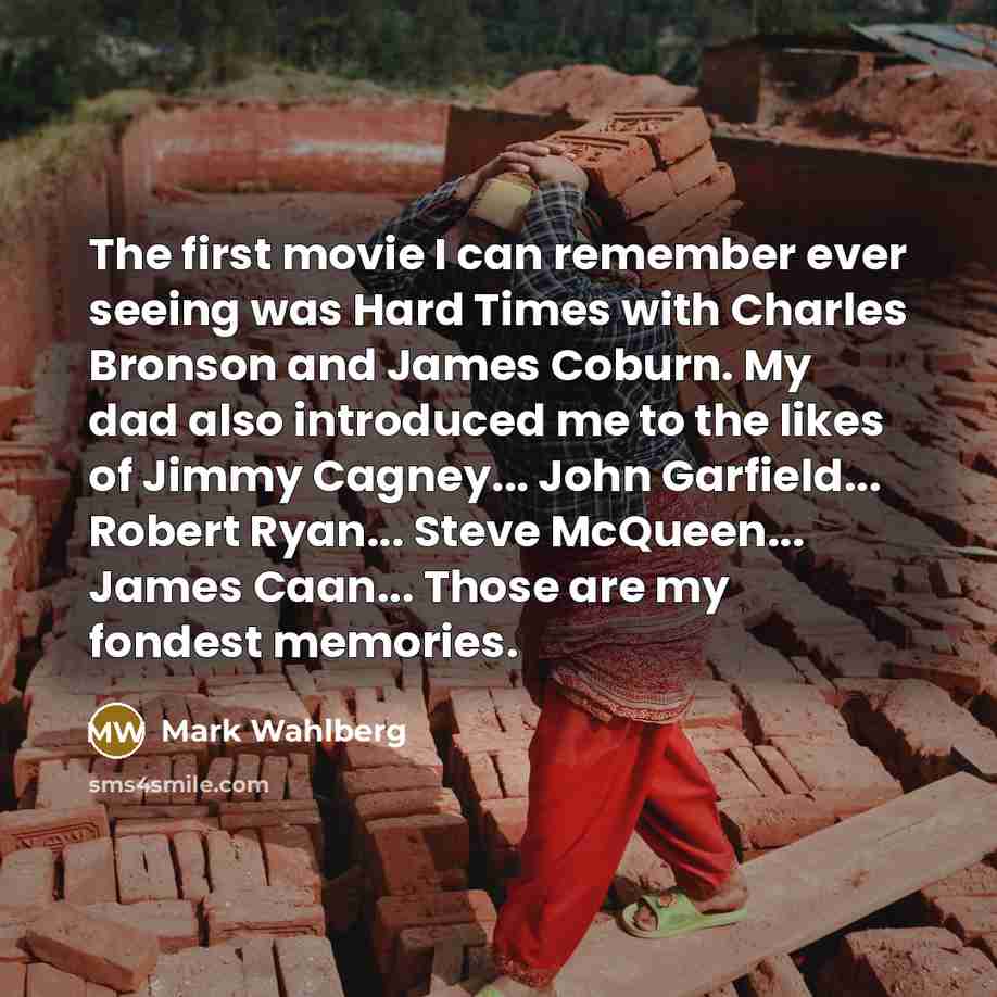 “The first movie I can remember ever seeing was Hard Times with Charles Bronson and James Coburn. My dad also introduced me to the likes of Jimmy Cagney... John Garfield... Robert Ryan... Steve McQueen... James Caan... Those are my fondest memories.” quote by Mark Wahlberg