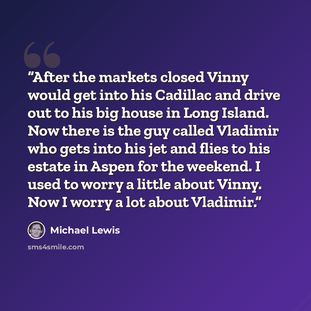 “After the markets closed Vinny would get into his Cadillac and drive out to his big house in Long Island. Now there is the guy called Vladimir who gets into his jet and flies to his estate in Aspen for the weekend. I used to worry a little about Vinny. Now I worry a lot about Vladimir.” quote by Michael Lewis