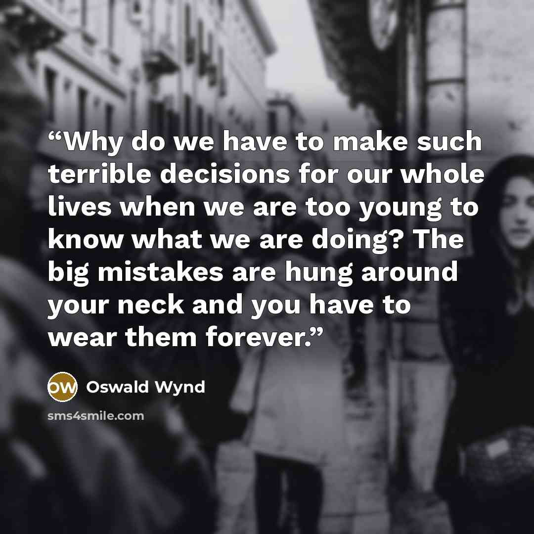“Why do we have to make such terrible decisions for our whole lives when we are too young to know what we are doing? The big mistakes are hung around your neck and you have to wear them forever.” quote by Oswald Wynd