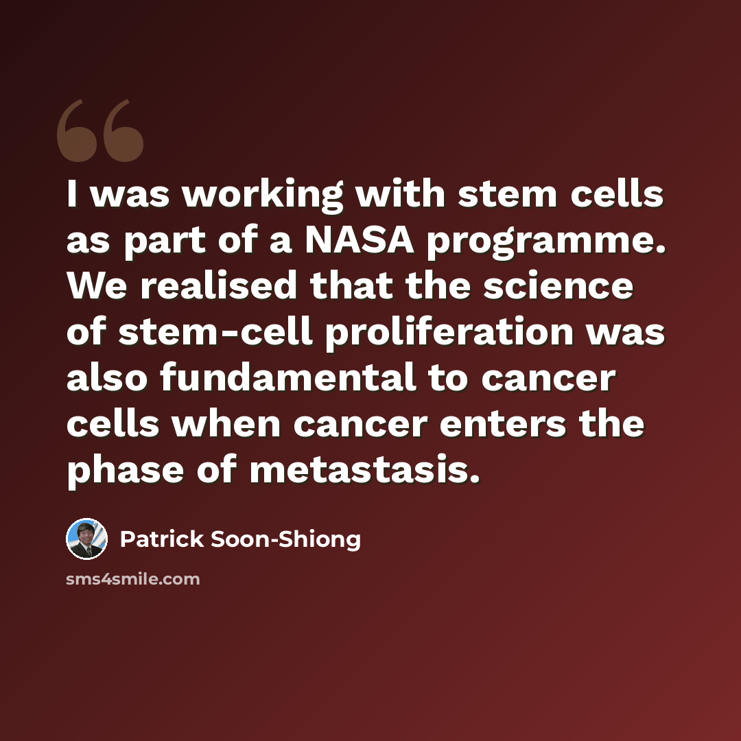 “I was working with stem cells as part of a NASA programme. We realised that the science of stem-cell proliferation was also fundamental to cancer cells when cancer enters the phase of metastasis.” quote by Patrick Soon-Shiong