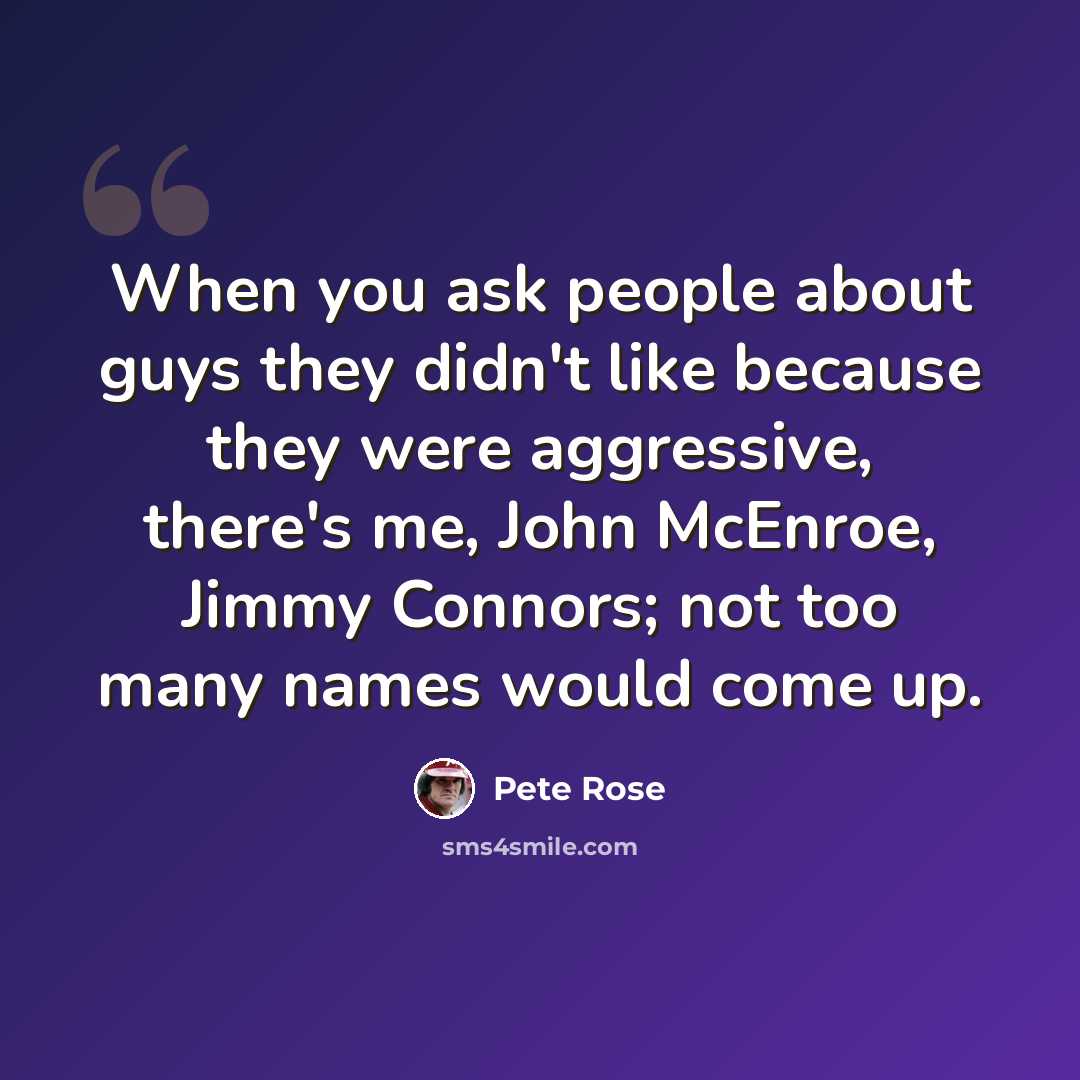 “When you ask people about guys they didn't like because they were aggressive, there's me, John McEnroe, Jimmy Connors; not too many names would come up.” quote by Pete Rose