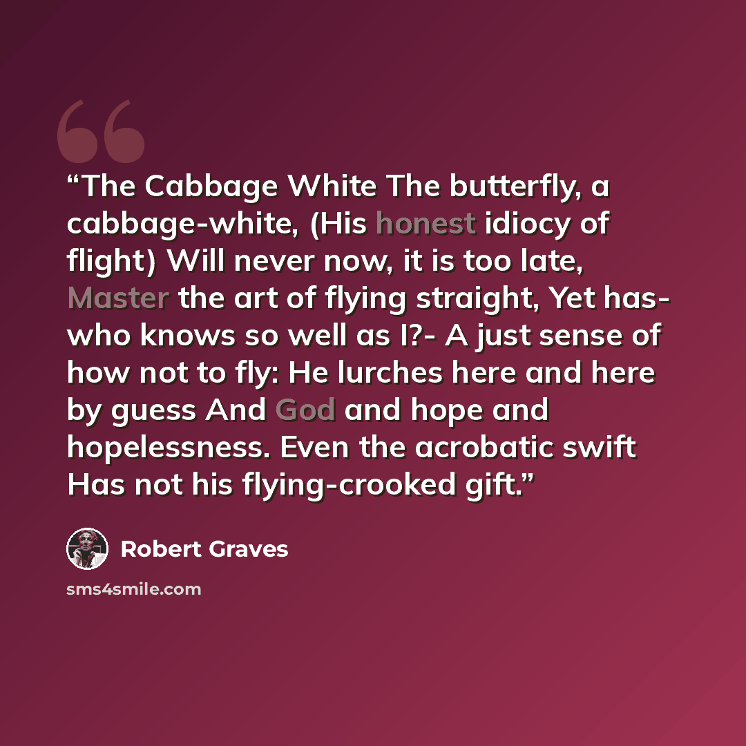 “The Cabbage White The butterfly, a cabbage-white, (His honest idiocy of flight) Will never now, it is too late, Master the art of flying straight, Yet has- who knows so well as I?- A just sense of how not to fly: He lurches here and here by guess And God and hope and hopelessness. Even the…” quote by Robert Graves