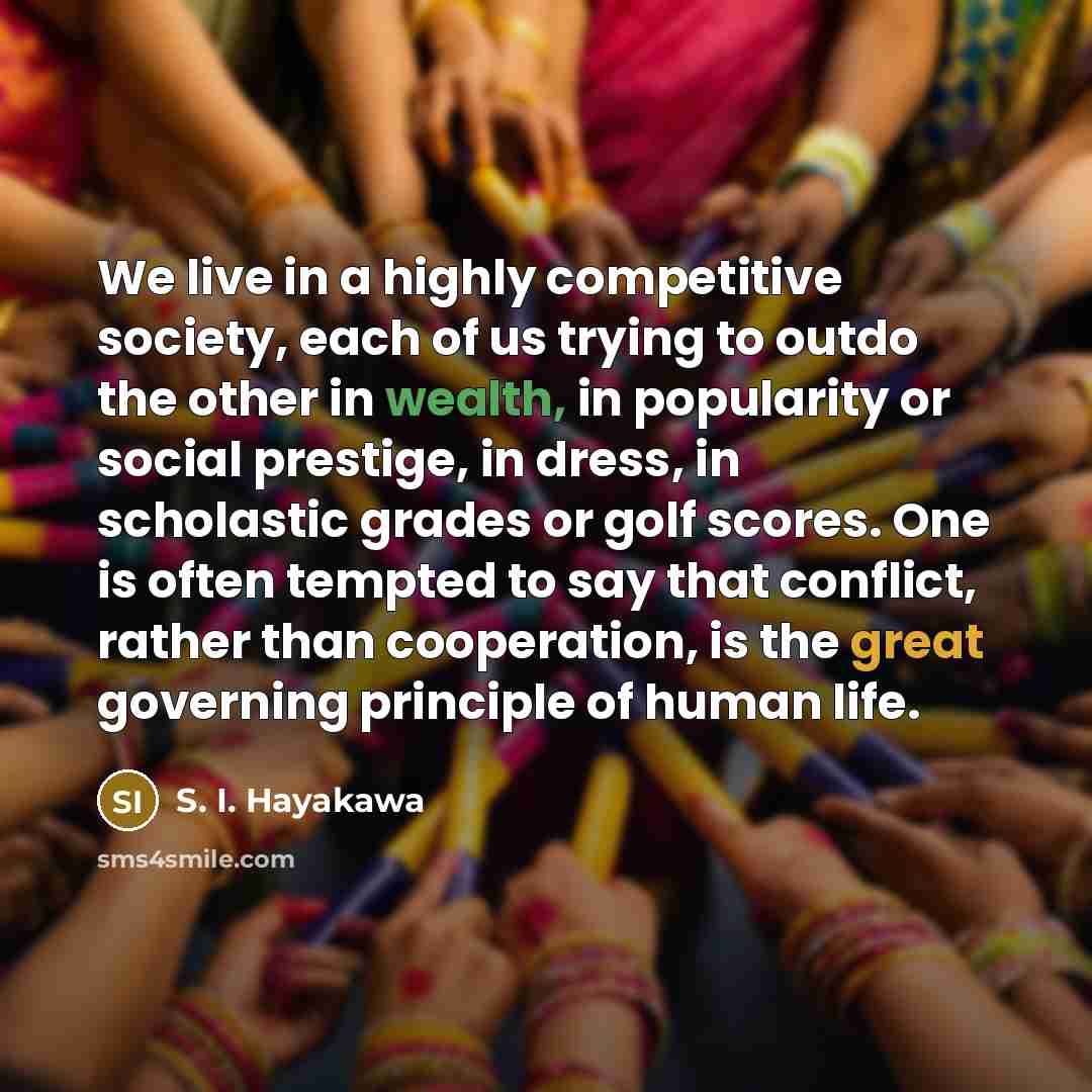 “We live in a highly competitive society, each of us trying to outdo the other in wealth, in popularity or social prestige, in dress, in scholastic grades or golf scores. One is often tempted to say that conflict, rather than cooperation, is the great governing principle of human life.” quote by S. I. Hayakawa