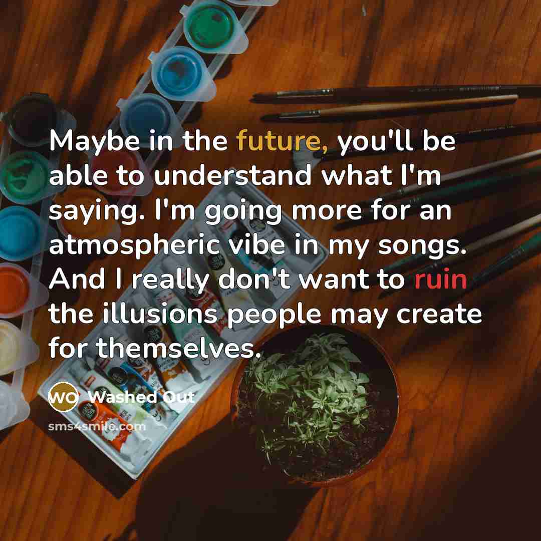 “Maybe in the future, you'll be able to understand what I'm saying. I'm going more for an atmospheric vibe in my songs. And I really don't want to ruin the illusions people may create for themselves.” quote by Washed Out