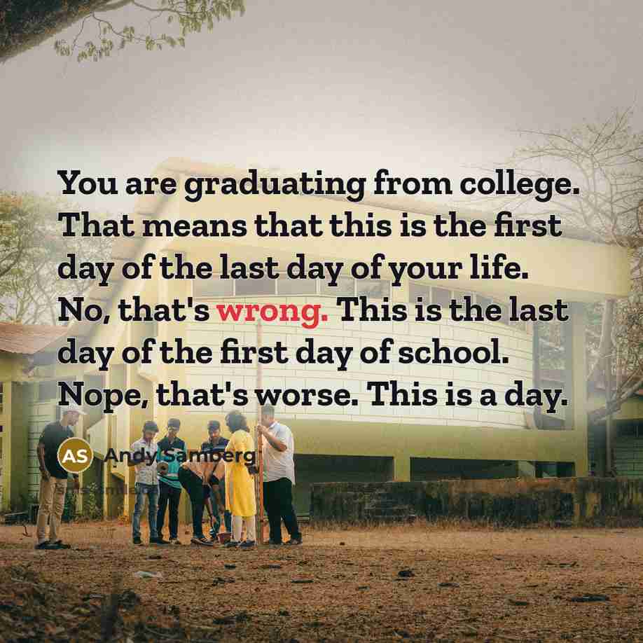 “You are graduating from college. That means that this is the first day of the last day of your life. No, that's wrong. This is the last day of the first day of school. Nope, that's worse. This is a day.” quote by Andy Samberg