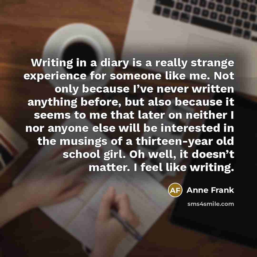 “Writing in a diary is a really strange experience for someone like me. Not only because I’ve never written anything before, but also because it seems to me that later on neither I nor anyone else will be interested in the musings of a thirteen-year old school girl. Oh well, it doesn’t matter. I…” quote by Anne Frank