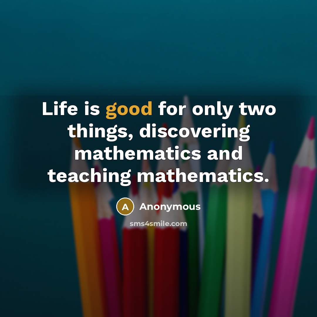 “Life is good for only two things, discovering mathematics and teaching mathematics.” quote by Anonymous