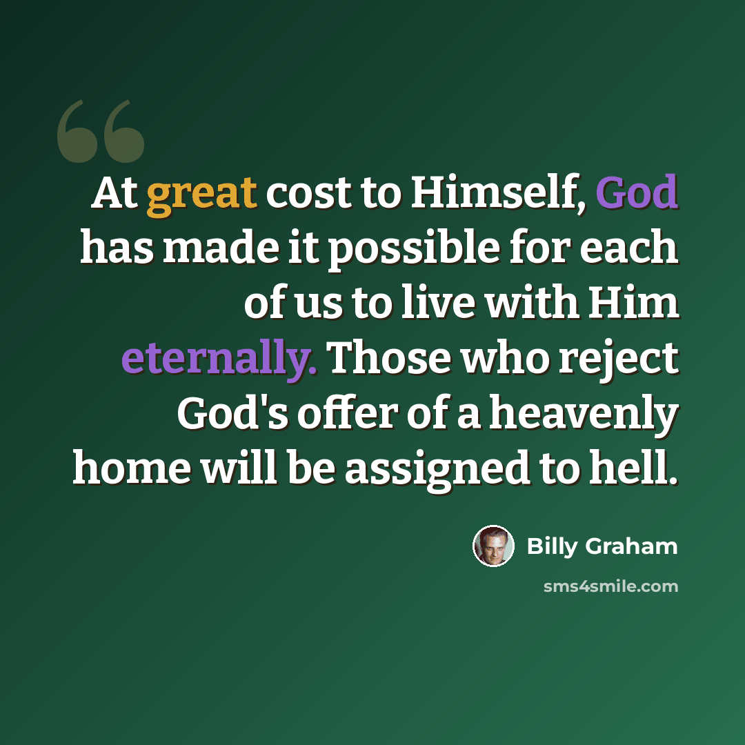 “At great cost to Himself, God has made it possible for each of us to live with Him eternally. Those who reject God's offer of a heavenly home will be assigned to hell.” quote by Billy Graham